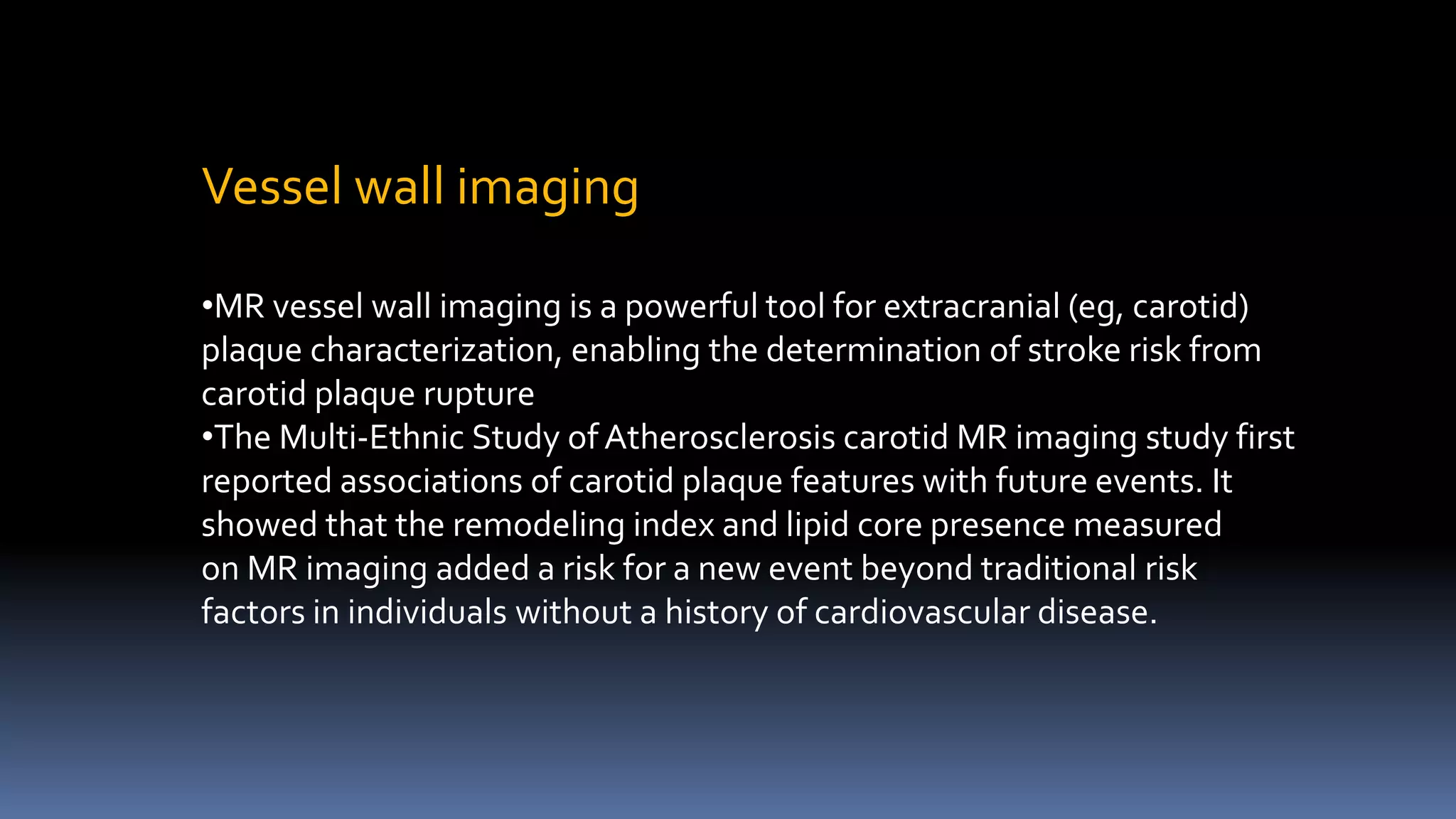Vessel wall imaging
•MR vessel wall imaging is a powerful tool for extracranial (eg, carotid)
plaque characterization, enabling the determination of stroke risk from
carotid plaque rupture
•The Multi-Ethnic Study of Atherosclerosis carotid MR imaging study first
reported associations of carotid plaque features with future events. It
showed that the remodeling index and lipid core presence measured
on MR imaging added a risk for a new event beyond traditional risk
factors in individuals without a history of cardiovascular disease.
 