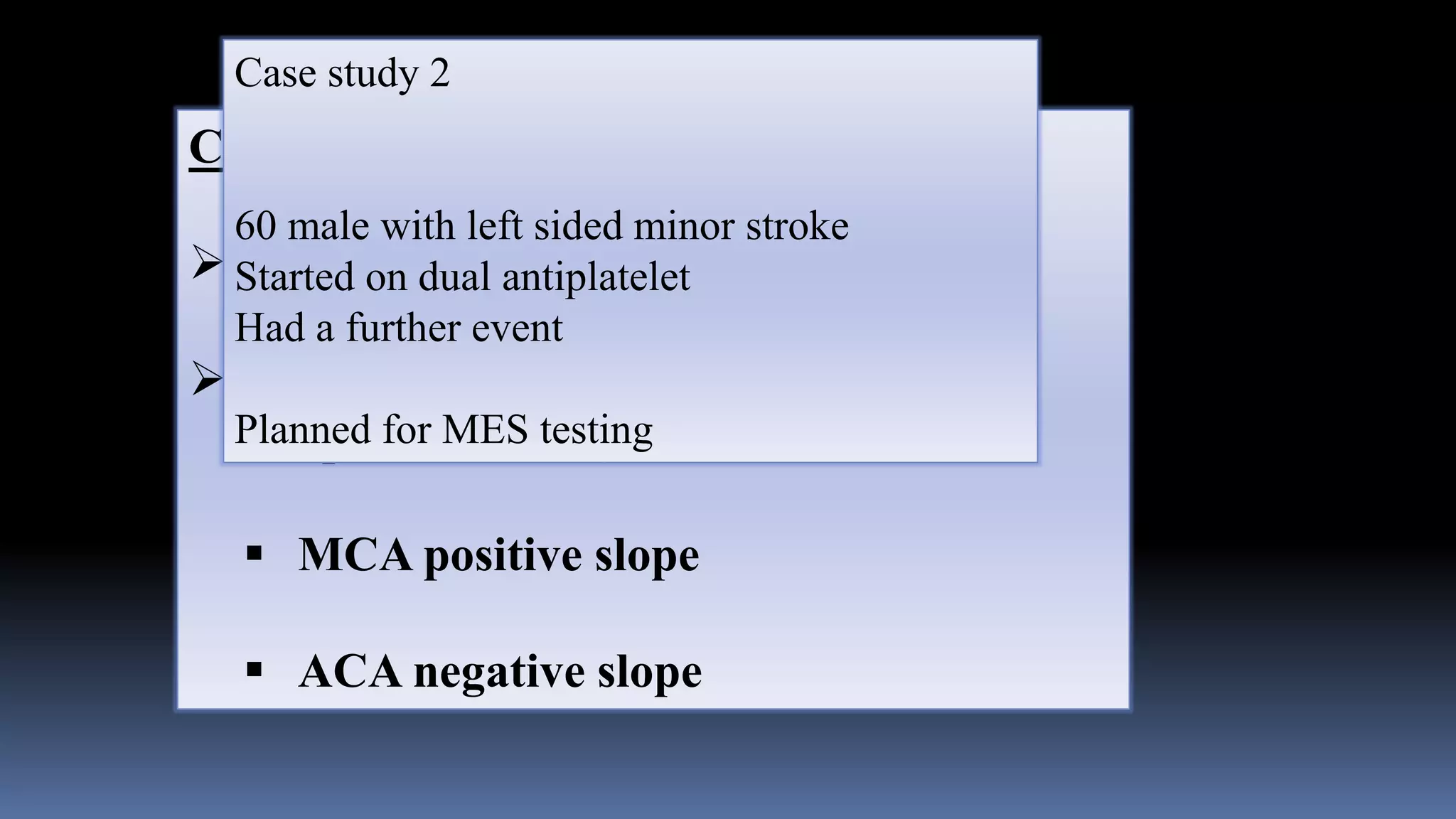 Criterion for MES
 3 db higher than background
 Unidirectional (spatial > 7.5 mm and
temporal > 30 ms)
 MCA positive slope
 ACA negative slope
Case study 2
60 male with left sided minor stroke
Started on dual antiplatelet
Had a further event
Planned for MES testing
 