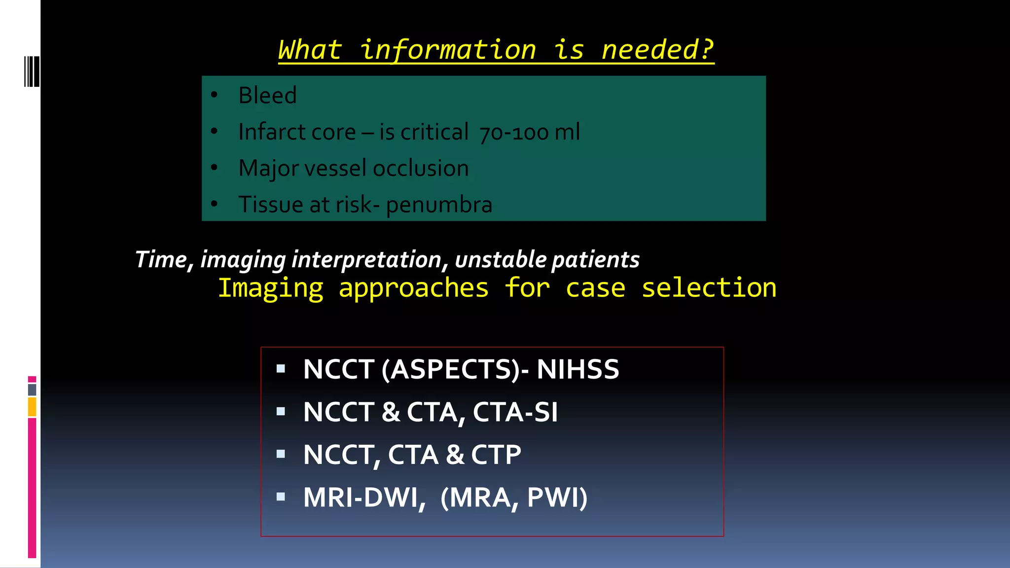 Imaging approaches for case selection
 NCCT (ASPECTS)- NIHSS
 NCCT & CTA, CTA-SI
 NCCT, CTA & CTP
 MRI-DWI, (MRA, PWI)
What information is needed?
• Bleed
• Infarct core – is critical 70-100 ml
• Major vessel occlusion
• Tissue at risk- penumbra
Time, imaging interpretation, unstable patients
 