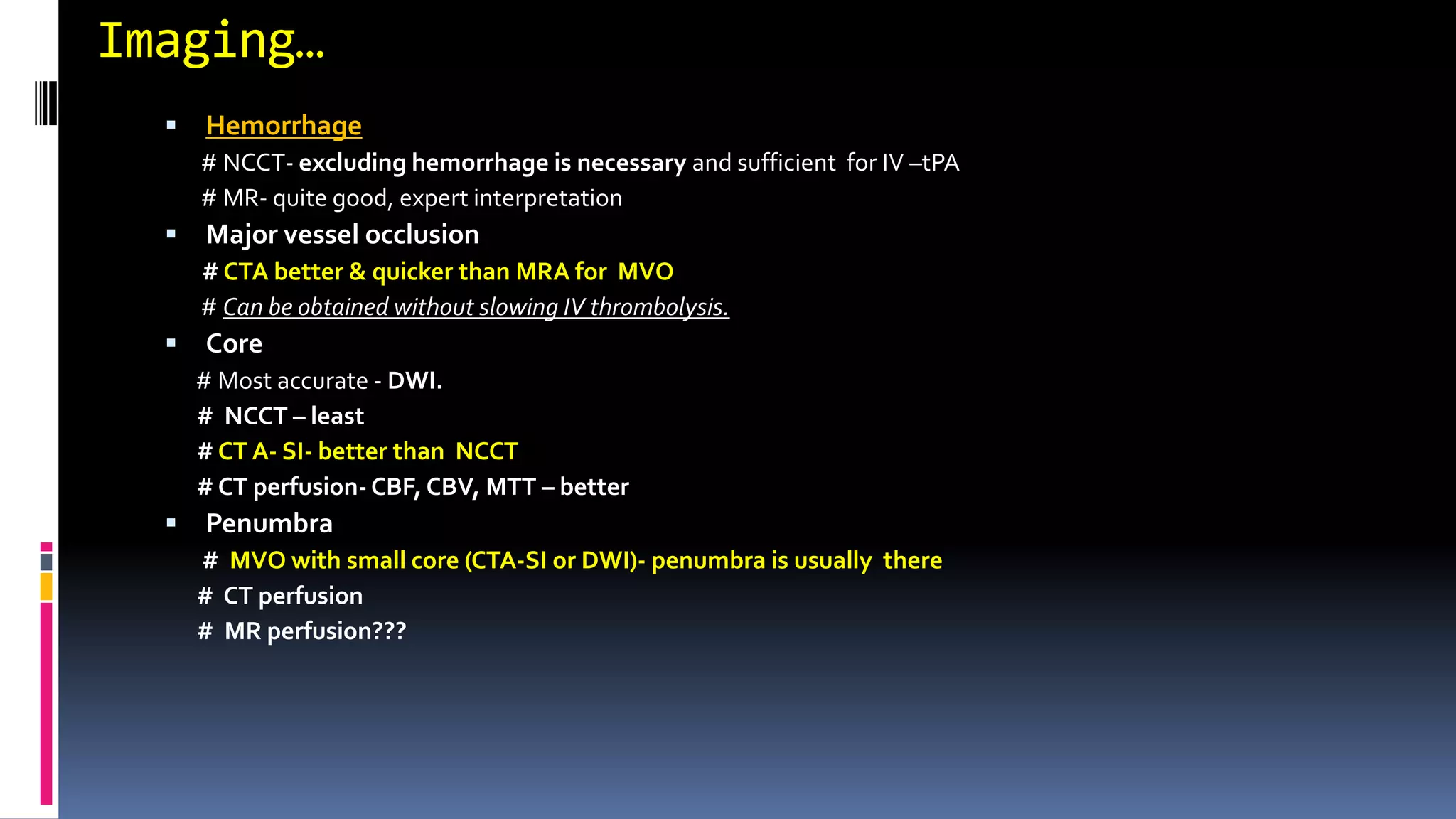 Imaging…
 Hemorrhage
# NCCT- excluding hemorrhage is necessary and sufficient for IV –tPA
# MR- quite good, expert interpretation
 Major vessel occlusion
# CTA better & quicker than MRA for MVO
# Can be obtained without slowing IV thrombolysis.
 Core
# Most accurate - DWI.
# NCCT – least
# CT A- SI- better than NCCT
# CT perfusion- CBF, CBV, MTT – better
 Penumbra
# MVO with small core (CTA-SI or DWI)- penumbra is usually there
# CT perfusion
# MR perfusion???
 