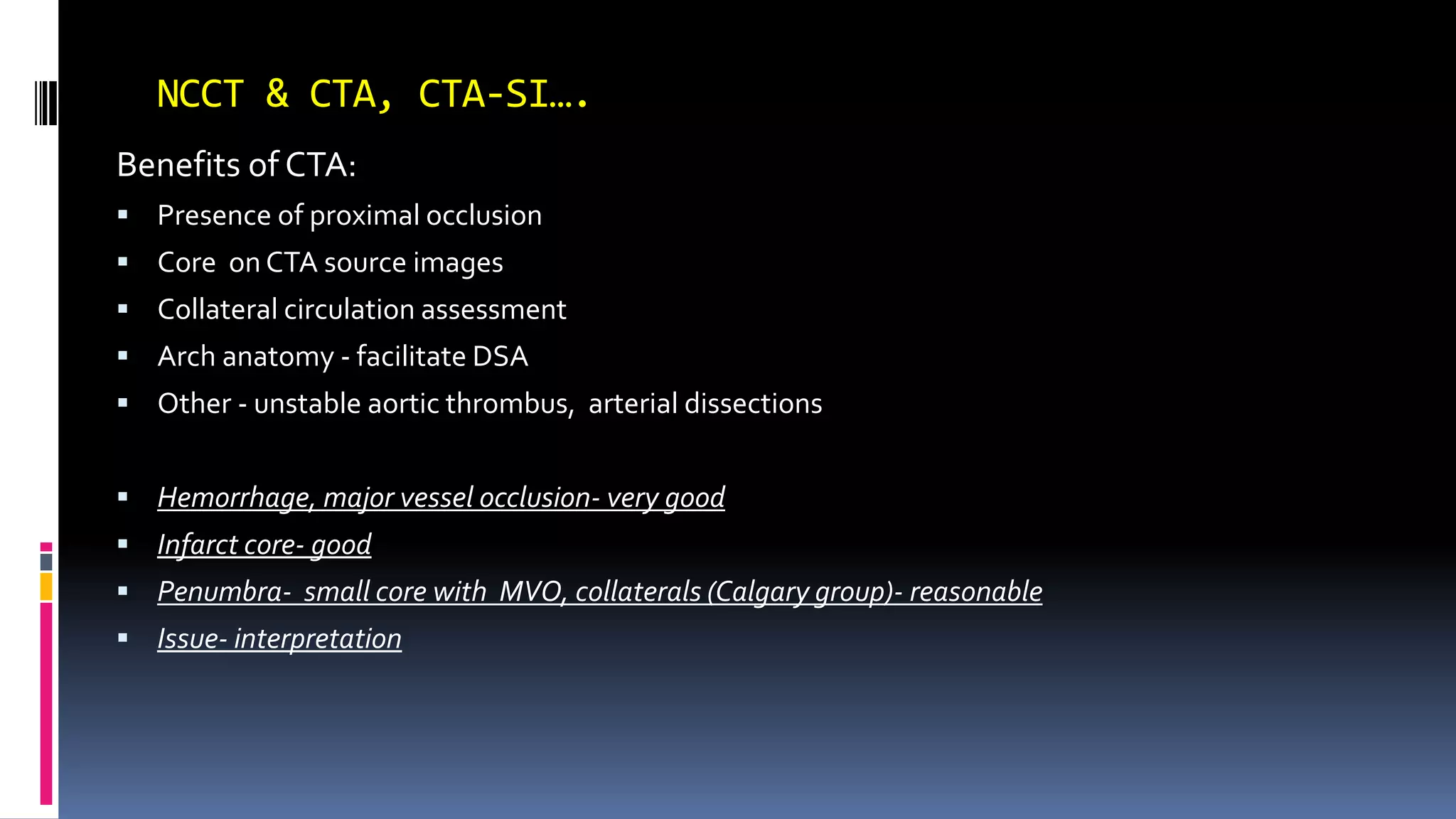 NCCT & CTA, CTA-SI….
Benefits of CTA:
 Presence of proximal occlusion
 Core on CTA source images
 Collateral circulation assessment
 Arch anatomy - facilitate DSA
 Other - unstable aortic thrombus, arterial dissections
 Hemorrhage, major vessel occlusion- very good
 Infarct core- good
 Penumbra- small core with MVO, collaterals (Calgary group)- reasonable
 Issue- interpretation
 