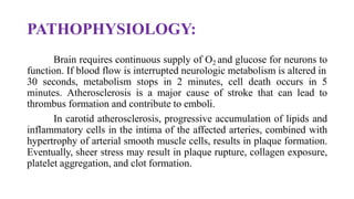 PATHOPHYSIOLOGY:
Brain requires continuous supply of O2 and glucose for neurons to
function. If blood flow is interrupted neurologic metabolism is altered in
30 seconds, metabolism stops in 2 minutes, cell death occurs in 5
minutes. Atherosclerosis is a major cause of stroke that can lead to
thrombus formation and contribute to emboli.
In carotid atherosclerosis, progressive accumulation of lipids and
inflammatory cells in the intima of the affected arteries, combined with
hypertrophy of arterial smooth muscle cells, results in plaque formation.
Eventually, sheer stress may result in plaque rupture, collagen exposure,
platelet aggregation, and clot formation.
 