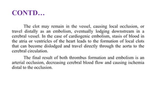 CONTD…
The clot may remain in the vessel, causing local occlusion, or
travel distally as an embolism, eventually lodging downstream in a
cerebral vessel. In the case of cardiogenic embolism, stasis of blood in
the atria or ventricles of the heart leads to the formation of local clots
that can become dislodged and travel directly through the aorta to the
cerebral circulation.
The final result of both thrombus formation and embolism is an
arterial occlusion, decreasing cerebral blood flow and causing ischemia
distal to the occlusion.
 