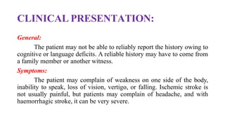 CLINICAL PRESENTATION:
General:
The patient may not be able to reliably report the history owing to
cognitive or language deficits. A reliable history may have to come from
a family member or another witness.
Symptoms:
The patient may complain of weakness on one side of the body,
inability to speak, loss of vision, vertigo, or falling. Ischemic stroke is
not usually painful, but patients may complain of headache, and with
haemorrhagic stroke, it can be very severe.
 