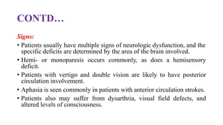 CONTD…
Signs:
• Patients usually have multiple signs of neurologic dysfunction, and the
specific deficits are determined by the area of the brain involved.
• Hemi- or monoparesis occurs commonly, as does a hemisensory
deficit.
• Patients with vertigo and double vision are likely to have posterior
circulation involvement.
• Aphasia is seen commonly in patients with anterior circulation strokes.
• Patients also may suffer from dysarthria, visual field defects, and
altered levels of consciousness.
 