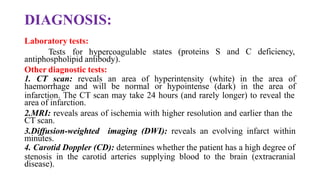 DIAGNOSIS:
Laboratory tests:
Tests for hypercoagulable
antiphospholipid antibody).
Other diagnostic tests:
states (proteins S and C deficiency,
1. CT scan: reveals an area of hyperintensity (white) in the area of
haemorrhage and will be normal or hypointense (dark) in the area of
infarction. The CT scan may take 24 hours (and rarely longer) to reveal the
area of infarction.
2.MRI: reveals areas of ischemia with higher resolution and earlier than the
CT scan.
3.Diffusion-weighted imaging (DWI): reveals an evolving infarct within
minutes.
4. Carotid Doppler (CD): determines whether the patient has a high degree of
stenosis in the carotid arteries supplying blood to the brain (extracranial
disease).
 