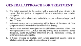 GENERALAPPROACH FOR TREATMENT:
1. The initial approach to the patient with a presumed acute stroke is to
ensure that the patient is supported from a respiratory and cardiac
standpoint.
2. Quickly determine whether the lesion is ischaemic or haemorrhagic based
on a CT scan.
3. Ischaemic stroke patients presenting within hours of the onset of their
symptoms should be evaluated for reperfusion therapy.
4. Patients with elevated blood pressure should remain untreated unless their
blood pressure exceeds 220/120 mm Hg or they have evidence of aortic
dissection, acute myocardial infarction (AMI), pulmonary edema, or
hypertensive encephalopathy.
5. If blood pressure is treated, short acting parenteral agents, such as
labetalol, nicordipine and nitroprusside are favoured.
 