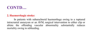 CONTD…
2. Haemorrhagic stroke:
In patients with subarachnoid haemorrhage owing to a ruptured
intracranial aneurysm or an AVM, surgical intervention to either clip or
ablate the offending vascular abnormality substantially reduces
mortality owing to rebleeding.
 