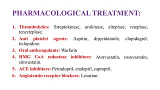 PHARMACOLOGICAL TREATMENT:
1. Thrombolytics: Streptokinase, urokinase, alteplase, reteplase,
tenecteplase.
2. Anti platelet agents: Aspirin,
ticlopidine.
3. Oral anticoagulants: Warfarin
4. HMG CoA reductase inhibitors:
simvastatin.
dipyridamole, clopidogrel,
Atorvastatin, rosuvastatin,
5. ACE inhibitors: Perindopril, enalapril, captopril.
6. Angiotensin receptor blockers: Losartan.
 