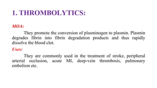 1. THROMBOLYTICS:
MOA:
They promote the conversion of plasminogen to plasmin. Plasmin
degrades fibrin into fibrin degradation products and thus rapidly
dissolve the blood clot.
Uses:
They are commonly used in the treatment of stroke, peripheral
arterial occlusion, acute MI, deep-vein thrombosis, pulmonary
embolism etc.
 