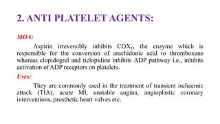 2. ANTI PLATELET AGENTS:
MOA:
Aspirin irreversibly inhibits COX1, the enzyme which is
responsible for the conversion of arachidonic acid to thromboxane
whereas clopidogrel and ticlopidine inhibits ADP pathway i.e., inhibits
activation ofADP receptors on platelets.
Uses:
They are commonly used in the treatment of transient ischaemic
attack (TIA), acute MI, unstable angina, angioplastic coronary
interventions, prosthetic heart valves etc.
 