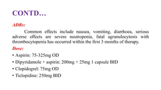 CONTD…
ADRs:
Common effects include nausea, vomiting, diarrhoea, serious
adverse effects are severe neutropenia, fatal agranulocytosis with
thrombocytopenia has occurred within the first 3 months of therapy.
Dose:
• Aspirin: 75-325mg OD
• Dipyridamole + aspirin: 200mg + 25mg 1 capsule BID
• Clopidogrel: 75mg OD
• Ticlopidine: 250mg BID
 