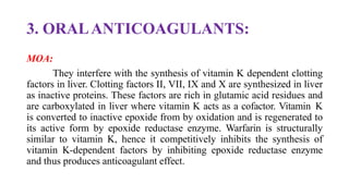 3. ORALANTICOAGULANTS:
MOA:
They interfere with the synthesis of vitamin K dependent clotting
factors in liver. Clotting factors II, VII, IX and X are synthesized in liver
as inactive proteins. These factors are rich in glutamic acid residues and
are carboxylated in liver where vitamin K acts as a cofactor. Vitamin K
is converted to inactive epoxide from by oxidation and is regenerated to
its active form by epoxide reductase enzyme. Warfarin is structurally
similar to vitamin K, hence it competitively inhibits the synthesis of
vitamin K-dependent factors by inhibiting epoxide reductase enzyme
and thus produces anticoagulant effect.
 