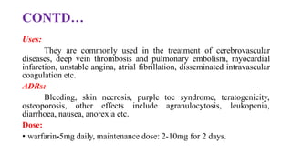 CONTD…
Uses:
They are commonly used in the treatment of cerebrovascular
diseases, deep vein thrombosis and pulmonary embolism, myocardial
infarction, unstable angina, atrial fibrillation, disseminated intravascular
coagulation etc.
ADRs:
Bleeding, skin necrosis, purple toe syndrome, teratogenicity,
osteoporosis, other effects include agranulocytosis, leukopenia,
diarrhoea, nausea, anorexia etc.
Dose:
• warfarin-5mg daily, maintenance dose: 2-10mg for 2 days.
 