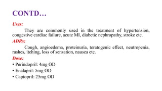 CONTD…
Uses:
They are commonly used in the treatment of hypertension,
congestive cardiac failure, acute MI, diabetic nephropathy, stroke etc.
ADRs:
Cough, angioedema, proteinuria, teratogenic effect, neutropenia,
rashes, itching, loss of sensation, nausea etc.
Dose:
• Perindopril: 4mg OD
• Enalapril: 5mg OD
• Captopril: 25mg OD
 