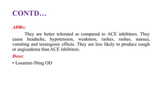 CONTD…
ADRs:
They are better tolerated as compared to ACE inhibitors. They
cause headache, hypotension, weakness, rashes, rashes, nausea,
vomiting and teratogenic effects. They are less likely to produce cough
or angioedema thanACE inhibitors.
Dose:
• Losartan-50mg OD
 