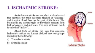 1. ISCHAEMIC STROKE:
An ischaemic stroke occurs when a blood vessel
that supplies the brain becomes blocked or “clogged”
and impairs blood flow to the part of the brain. The
brain cells and tissues begin to die within minutes from
lack of oxygen and nutrients. The area of tissue death
is called an “infarct”.
About 85% of stroke fall into this category.
Ischaemic strokes are further divided into two groups
including the following:
a) Thrombotic stroke
b) Embolic stroke
 