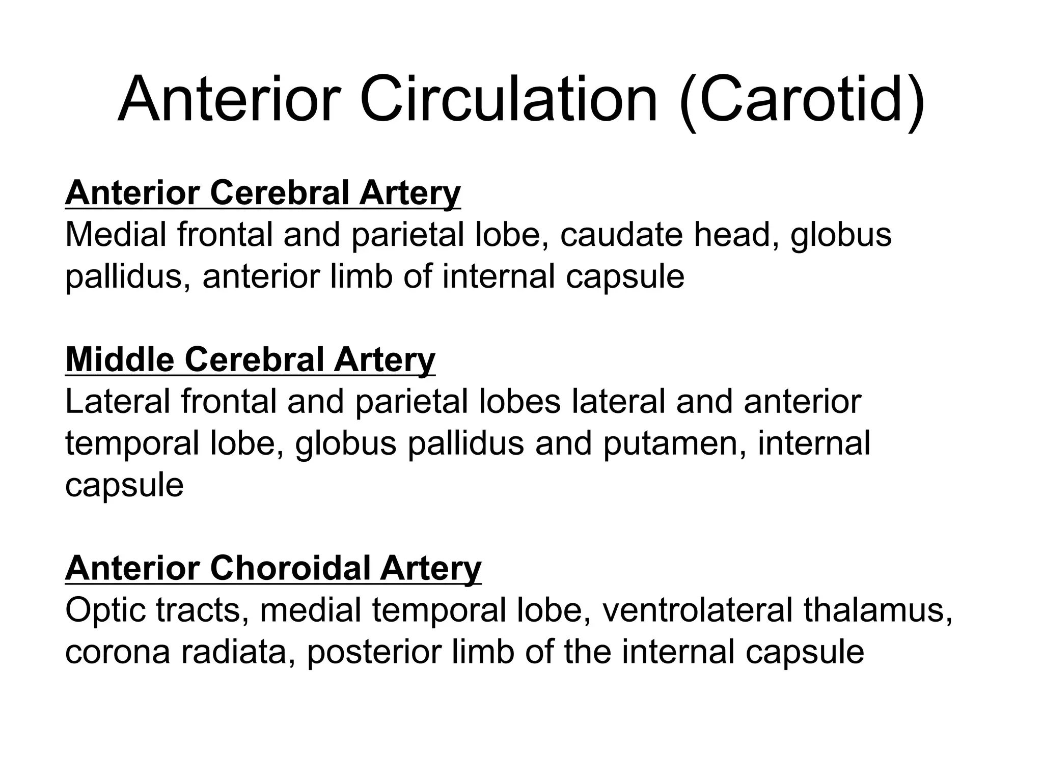 Anterior Cerebral Artery
Medial frontal and parietal lobe, caudate head, globus
pallidus, anterior limb of internal capsule
Middle Cerebral Artery
Lateral frontal and parietal lobes lateral and anterior
temporal lobe, globus pallidus and putamen, internal
capsule
Anterior Choroidal Artery
Optic tracts, medial temporal lobe, ventrolateral thalamus,
corona radiata, posterior limb of the internal capsule
Anterior Circulation (Carotid)
 