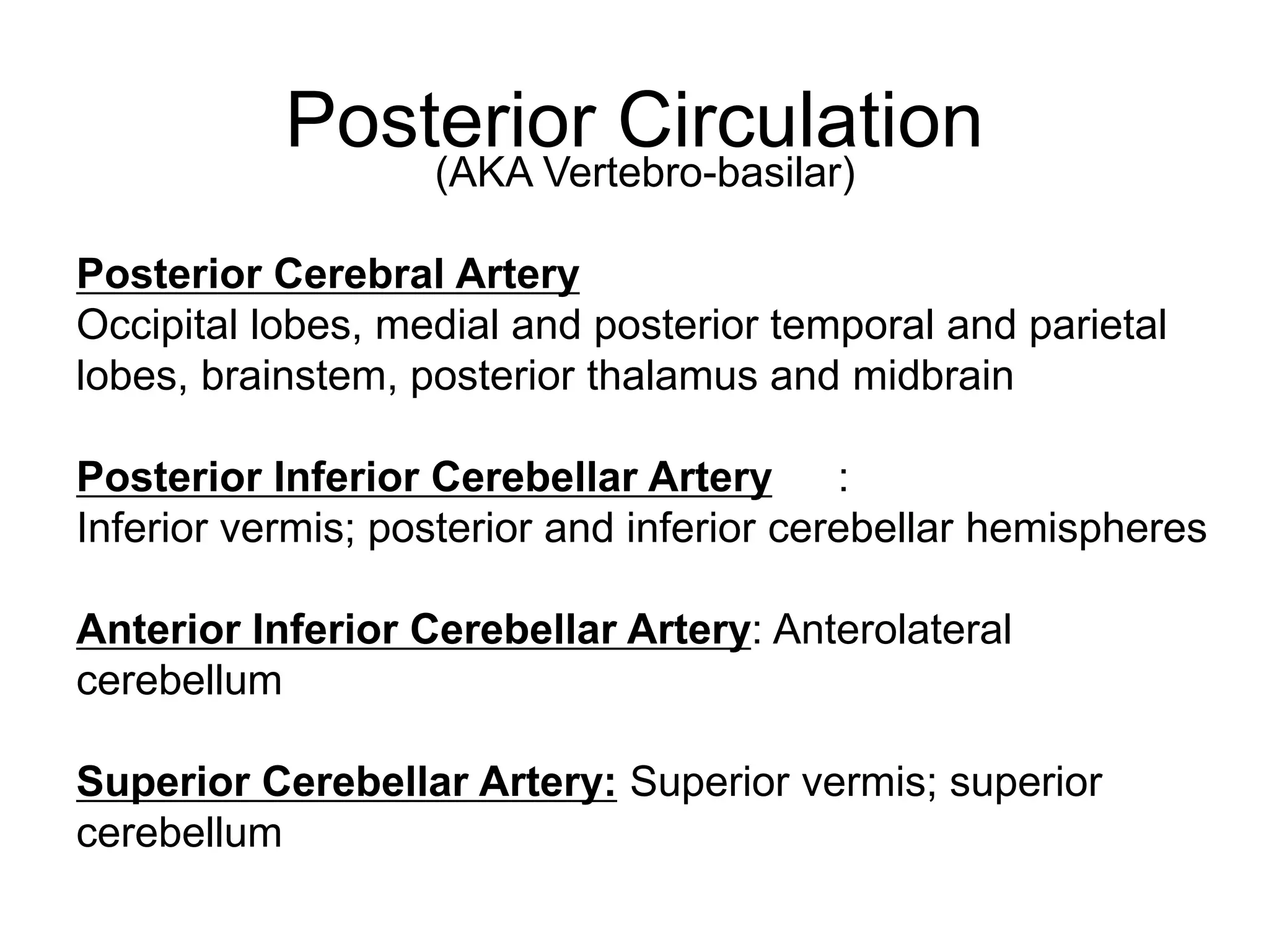 Posterior Circulation
(AKA Vertebro-basilar)
Posterior Cerebral Artery
Occipital lobes, medial and posterior temporal and parietal
lobes, brainstem, posterior thalamus and midbrain
Posterior Inferior Cerebellar Artery :
Inferior vermis; posterior and inferior cerebellar hemispheres
Anterior Inferior Cerebellar Artery: Anterolateral
cerebellum
Superior Cerebellar Artery: Superior vermis; superior
cerebellum
 