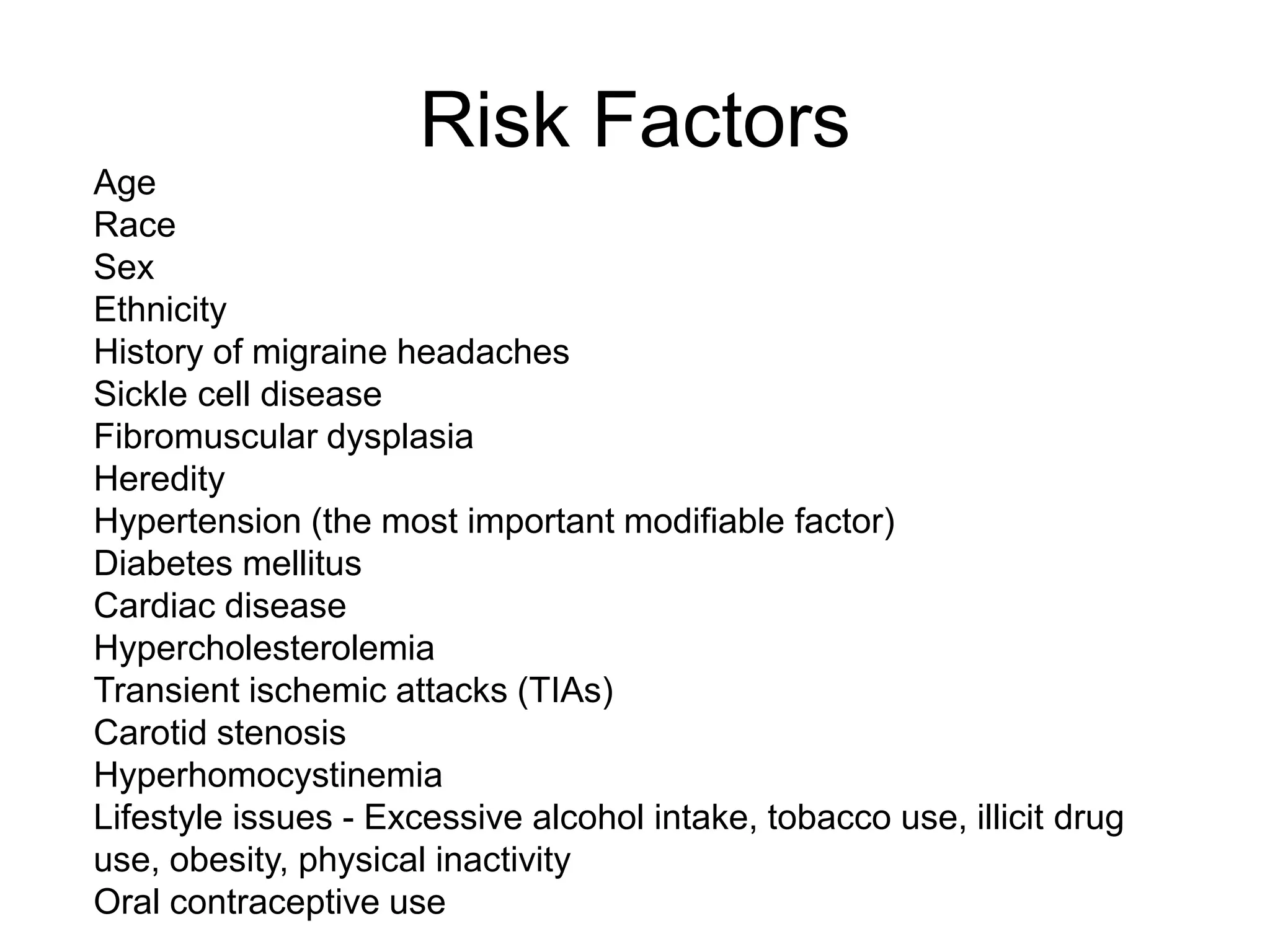 Age
Race
Sex
Ethnicity
History of migraine headaches
Sickle cell disease
Fibromuscular dysplasia
Heredity
Hypertension (the most important modifiable factor)
Diabetes mellitus
Cardiac disease
Hypercholesterolemia
Transient ischemic attacks (TIAs)
Carotid stenosis
Hyperhomocystinemia
Lifestyle issues - Excessive alcohol intake, tobacco use, illicit drug
use, obesity, physical inactivity
Oral contraceptive use
Risk Factors
 