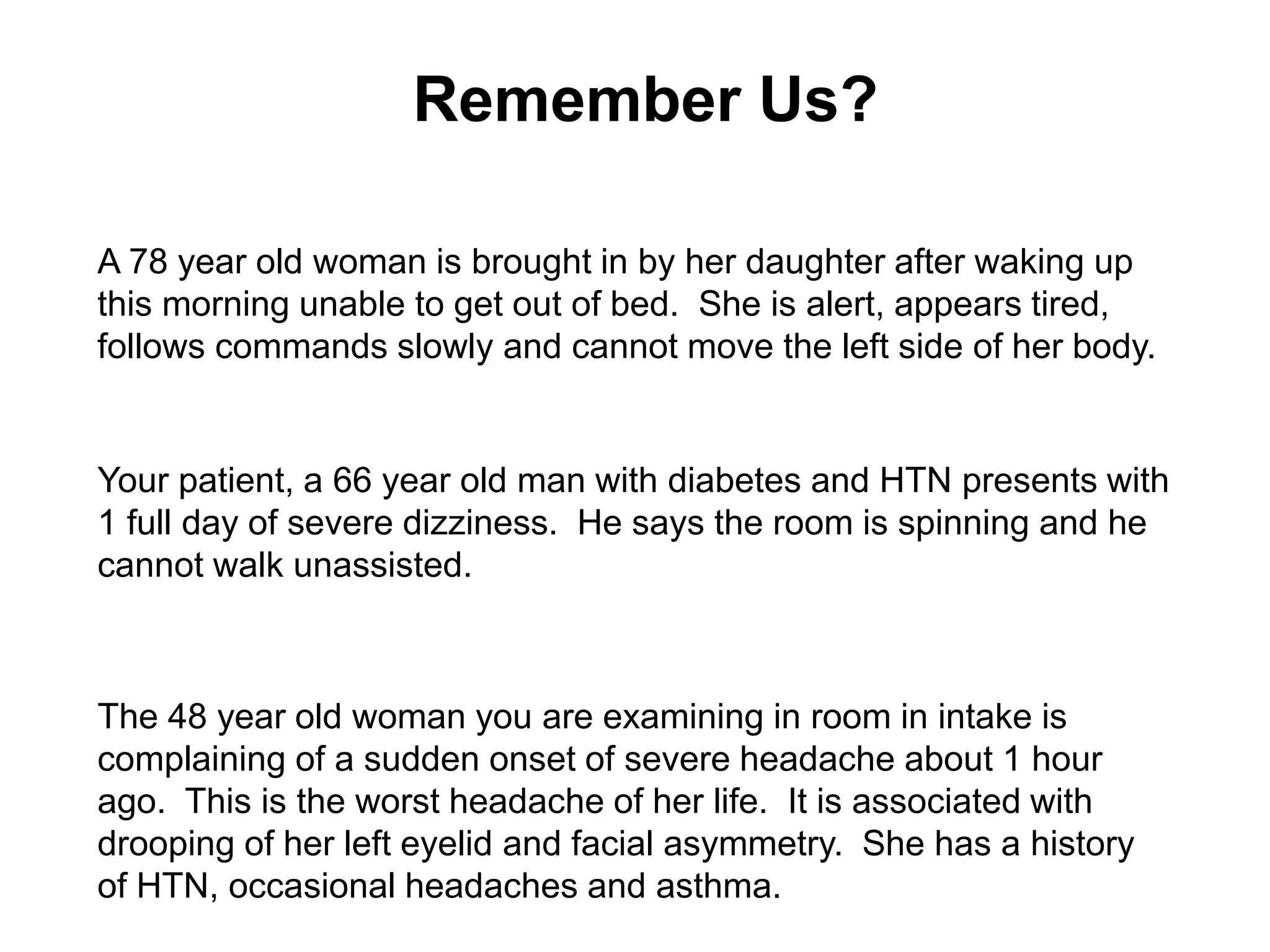 Remember Us?
A 78 year old woman is brought in by her daughter after waking up
this morning unable to get out of bed. She is alert, appears tired,
follows commands slowly and cannot move the left side of her body.
Your patient, a 66 year old man with diabetes and HTN presents with
1 full day of severe dizziness. He says the room is spinning and he
cannot walk unassisted.
The 48 year old woman you are examining in room in intake is
complaining of a sudden onset of severe headache about 1 hour
ago. This is the worst headache of her life. It is associated with
drooping of her left eyelid and facial asymmetry. She has a history
of HTN, occasional headaches and asthma.
 