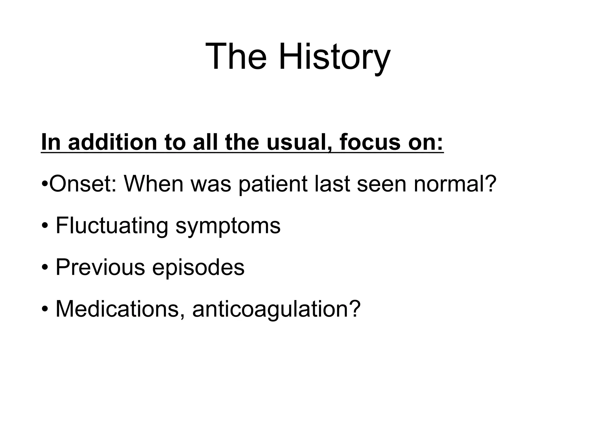 The History
In addition to all the usual, focus on:
•Onset: When was patient last seen normal?
• Fluctuating symptoms
• Previous episodes
• Medications, anticoagulation?
 