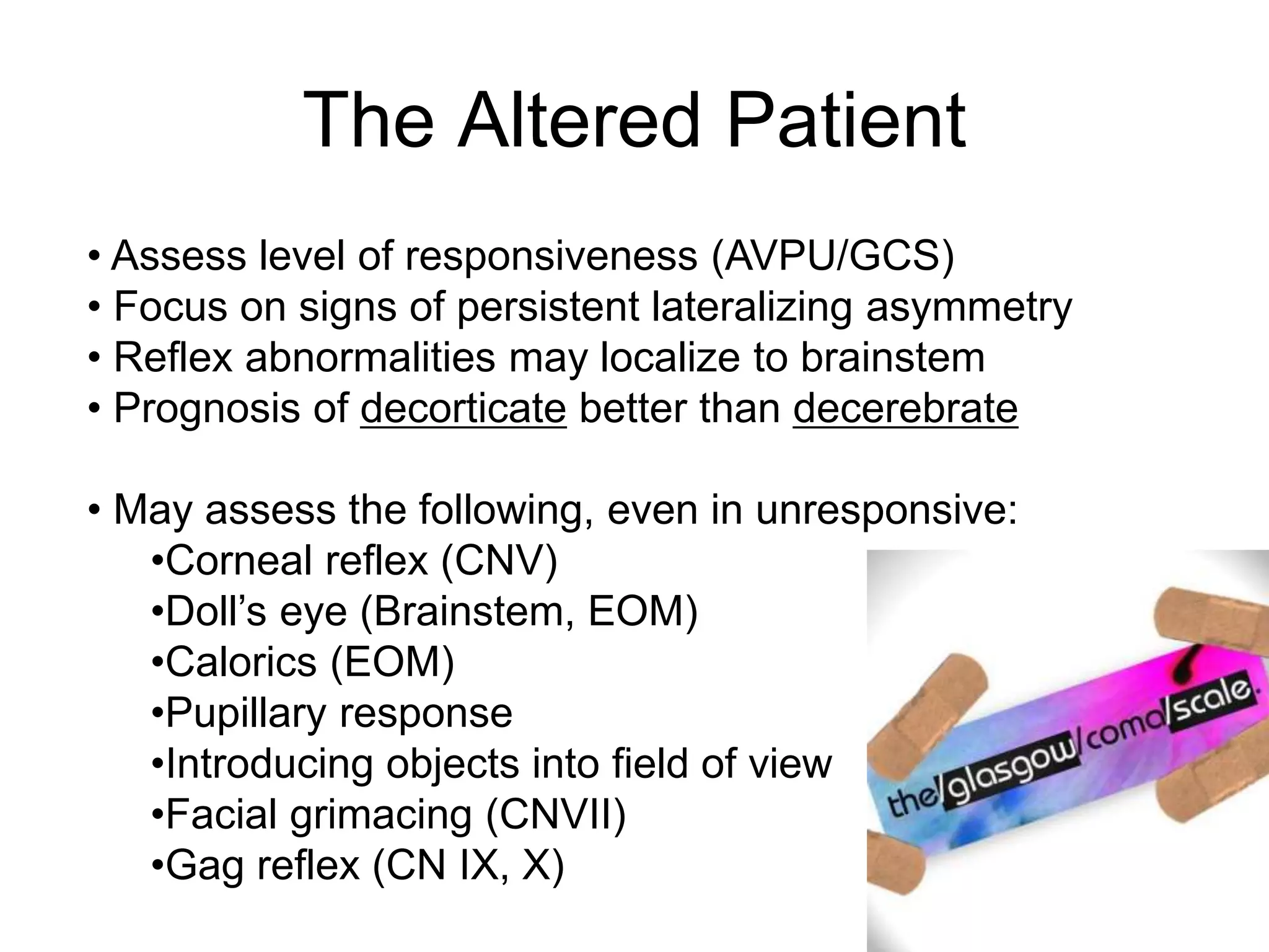 • Assess level of responsiveness (AVPU/GCS)
• Focus on signs of persistent lateralizing asymmetry
• Reflex abnormalities may localize to brainstem
• Prognosis of decorticate better than decerebrate
• May assess the following, even in unresponsive:
•Corneal reflex (CNV)
•Doll’s eye (Brainstem, EOM)
•Calorics (EOM)
•Pupillary response
•Introducing objects into field of view
•Facial grimacing (CNVII)
•Gag reflex (CN IX, X)
The Altered Patient
 