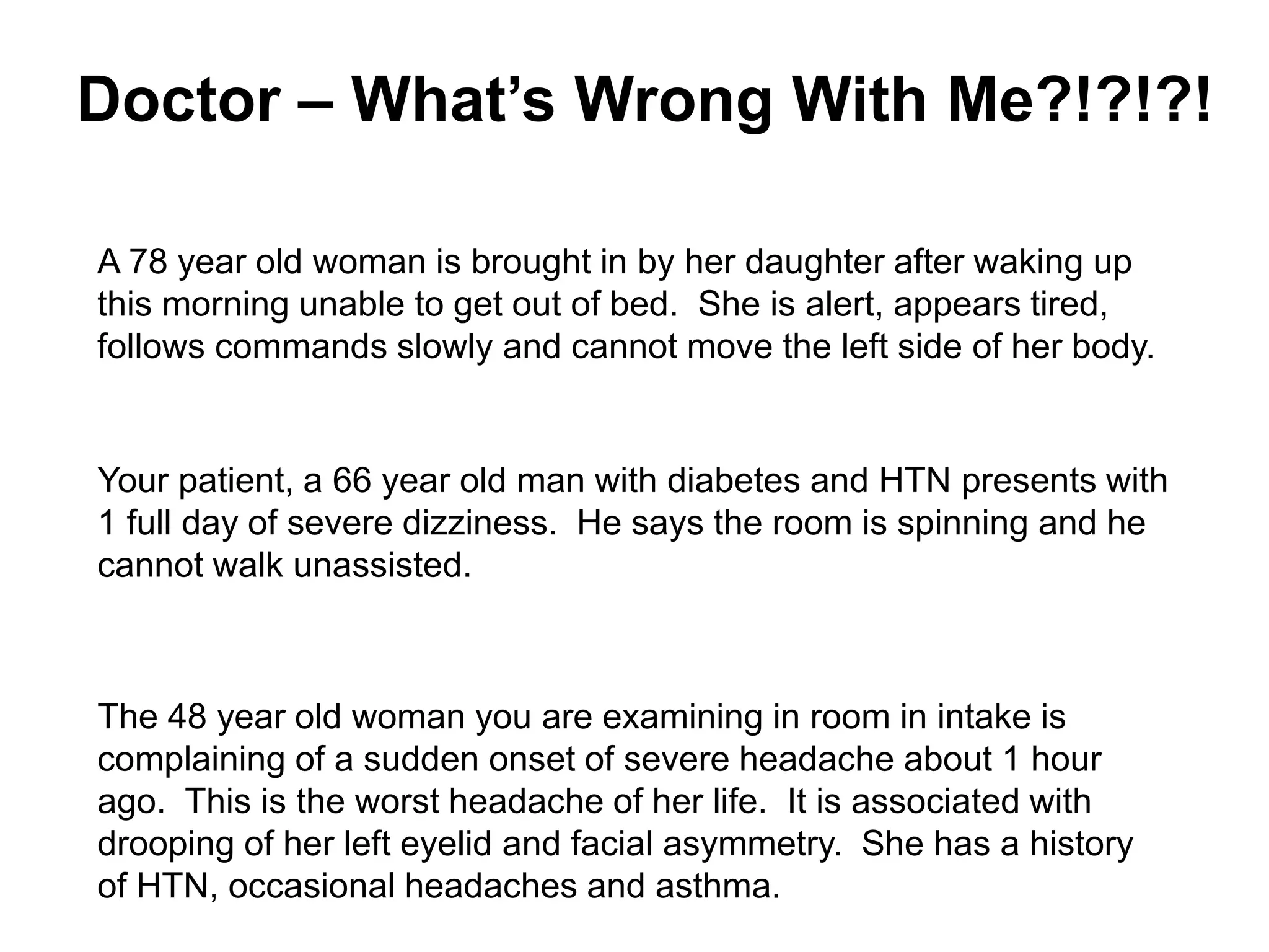 Doctor – What’s Wrong With Me?!?!?!
A 78 year old woman is brought in by her daughter after waking up
this morning unable to get out of bed. She is alert, appears tired,
follows commands slowly and cannot move the left side of her body.
Your patient, a 66 year old man with diabetes and HTN presents with
1 full day of severe dizziness. He says the room is spinning and he
cannot walk unassisted.
The 48 year old woman you are examining in room in intake is
complaining of a sudden onset of severe headache about 1 hour
ago. This is the worst headache of her life. It is associated with
drooping of her left eyelid and facial asymmetry. She has a history
of HTN, occasional headaches and asthma.
 