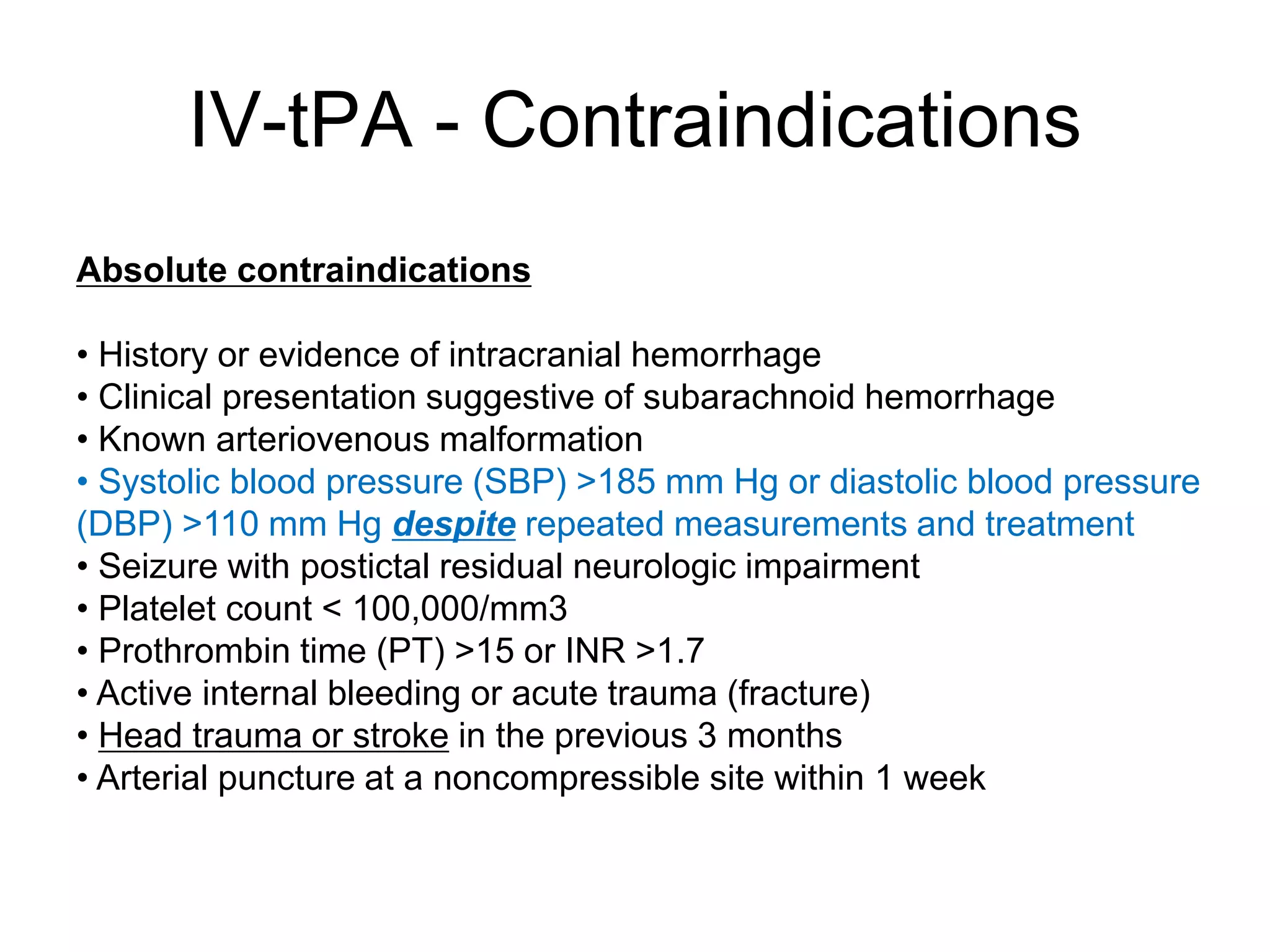 IV-tPA - Contraindications
Absolute contraindications
• History or evidence of intracranial hemorrhage
• Clinical presentation suggestive of subarachnoid hemorrhage
• Known arteriovenous malformation
• Systolic blood pressure (SBP) >185 mm Hg or diastolic blood pressure
(DBP) >110 mm Hg despite repeated measurements and treatment
• Seizure with postictal residual neurologic impairment
• Platelet count < 100,000/mm3
• Prothrombin time (PT) >15 or INR >1.7
• Active internal bleeding or acute trauma (fracture)
• Head trauma or stroke in the previous 3 months
• Arterial puncture at a noncompressible site within 1 week
 