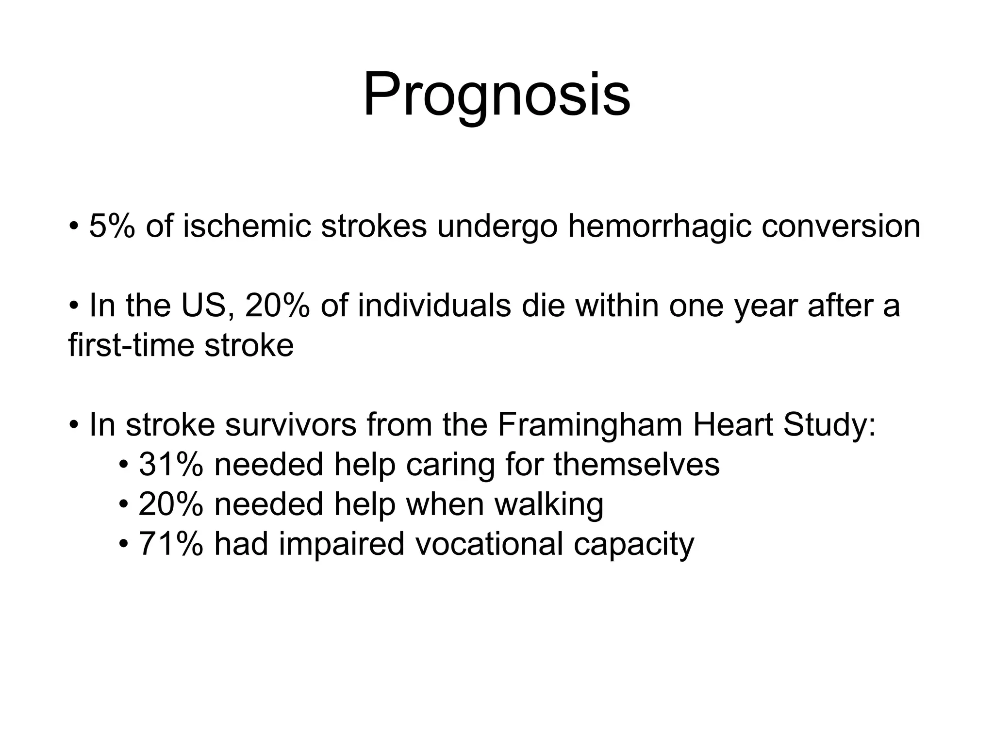 • 5% of ischemic strokes undergo hemorrhagic conversion
• In the US, 20% of individuals die within one year after a
first-time stroke
• In stroke survivors from the Framingham Heart Study:
• 31% needed help caring for themselves
• 20% needed help when walking
• 71% had impaired vocational capacity
Prognosis
 