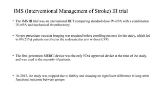 IMS (Interventional Management of Stroke) III trial
• The IMS III trial was an international RCT comparing standard-dose IV-rtPA with a combination
IV-rtPA and mechanical thrombectomy.
• No pre-procedure vascular imaging was required before enrolling patients for the study, which led
to 89 (21%) patients enrolled in the endovascular arm without LVO.
• The first-generation MERCI device was the only FDA-approved device at the time of the study,
and was used in the majority of patients.
• In 2012, the study was stopped due to futility and showing no significant difference in long-term
functional outcome between groups
 
