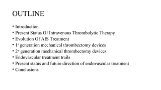 OUTLINE
• Introduction
• Present Status Of Intravenous Thrombolytic Therapy
• Evolution Of AIS Treatment
• 1st
generation mechanical thrombectomy devices
• 2nd
generation mechanical thrombectomy devices
• Endovascular treatment trails
• Present status and future direction of endovascular treatment
• Conclusions
 