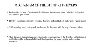 MECHANISM OF THE STENT RETRIEVERS
• Designed for purpose of stent-assisted coiling and for retracting errant coils dislodged during
endovascular procedures.
• Effective in capturing naturally occurring thrombus and could effect early vessel recanalization.
• Self-expanding stents that are delivered across the thrombus with the help of a microcatheter.
• Their design, with multiple crisscrossing struts, ensures capture of the thrombus within the stent
wall, followed by withdrawal of the unfolded stent into the guide catheter under constant
aspiration.
 