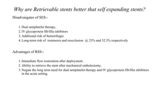 Why are Retrievable stents better that self expanding stents?
Disadvangates of SES:-
1.Dual antiplatelet therapy,
2.IV glycoprotein IIb/IIIa inhibitors
3.Additional risk of hemorrhagic
4.Long-term risk of restenosis and reocclusion @ 25% and 32.3% respectively
Advantages of RSS:-
1.Immediate flow restoration after deployment.
2.Ability to retrieve the stent after mechanical embolectomy.
3.Negate the long term need for dual antiplatelet therapy and IV glycoprotein IIb/IIIa inhibitors
in the acute setting.
 
