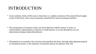 INTRODUCTION
• Acute ischemic stroke (AIS) occurs when there is a sudden occlusion of the arterial blood supply
to part of the brain, and is most commonly manifested by focal neurological deficits.
• The mechanisms of ischemic stroke can be divided into embolic (artery to artery or
cardioembolic), lipohyalinotic occlusion of small arteries, or in situ thrombosis over an
atherostenotic plaque (atherothrombosis).
• Thrombolysis to recanalize the occlusion and reperfuse the brain, through either pharmacological
or mechanical means, is the mainstay of treatment options for patients with AIS.
 
