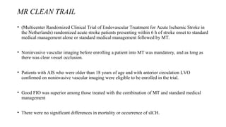 MR CLEAN TRAIL
• (Multicenter Randomized Clinical Trial of Endovascular Treatment for Acute Ischemic Stroke in
the Netherlands) randomized acute stroke patients presenting within 6 h of stroke onset to standard
medical management alone or standard medical management followed by MT.
• Noninvasive vascular imaging before enrolling a patient into MT was mandatory, and as long as
there was clear vessel occlusion.
• Patients with AIS who were older than 18 years of age and with anterior circulation LVO
confirmed on noninvasive vascular imaging were eligible to be enrolled in the trial.
• Good FIO was superior among those treated with the combination of MT and standard medical
management
• There were no significant differences in mortality or occurrence of sICH.
 