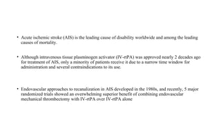 • Acute ischemic stroke (AIS) is the leading cause of disability worldwide and among the leading
causes of mortality.
• Although intravenous tissue plasminogen activator (IV-rtPA) was approved nearly 2 decades ago
for treatment of AIS, only a minority of patients receive it due to a narrow time window for
administration and several contraindications to its use.
• Endovascular approaches to recanalization in AIS developed in the 1980s, and recently, 5 major
randomized trials showed an overwhelming superior benefit of combining endovascular
mechanical thrombectomy with IV-rtPA over IV-rtPA alone
 