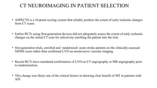 CT NEUROIMAGING IN PATIENT SELECTION
• ASPECTS is a 10-point scoring system that reliably predicts the extent of early ischemic changes
from CT scans.
• Earlier RCTs using first-generation devices did not adequately assess the extent of early ischemic
changes on the initial CT scan for selectively enrolling the patient into the trial.
• first-generation trials, enrolled and randomized acute stroke patients on the clinically assessed
NIHSS score rather than confirmed LVO on noninvasive vascular imaging.
• Recent RCTs have mandated confirmation of LVO on CT angiography or MR angiography prior
to randomization.
• This change was likely one of the critical factors in showing clear benefit of MT in patients with
AIS.
 