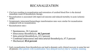 RECANALIZATION
• Clot lysis resulting in recanalization and restoration of cerebral blood flow is the desired
immediate result of thrombolytic therapy.
• Recanalization is associated with improved outcome and reduced mortality in acute ischemic
stroke.
• Symptomatic intracranial hemorrhagic transformation rates were similar for recanalization
compared with no recanalization.
• Recanalization rates:-
• Spontaneous, 24.1 percent
• Intravenous thrombolysis, 46.2 percent
• Intra-arterial thrombolysis, 63.2 percent
• Combined intravenous and intra-arterial thrombolysis, 67.5 percent
• Mechanical, 83.6 percent
• Early recanalization from thrombolysis can lead to dramatic early clinical recovery in some but not
all patients other patients with recanalization have delayed recovery due to ischemic stunning.
 