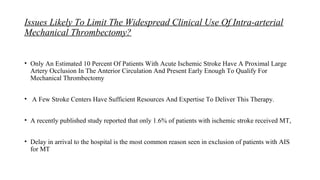 Issues Likely To Limit The Widespread Clinical Use Of Intra-arterial
Mechanical Thrombectomy?
• Only An Estimated 10 Percent Of Patients With Acute Ischemic Stroke Have A Proximal Large
Artery Occlusion In The Anterior Circulation And Present Early Enough To Qualify For
Mechanical Thrombectomy
• A Few Stroke Centers Have Sufficient Resources And Expertise To Deliver This Therapy.
• A recently published study reported that only 1.6% of patients with ischemic stroke received MT,
• Delay in arrival to the hospital is the most common reason seen in exclusion of patients with AIS
for MT
 