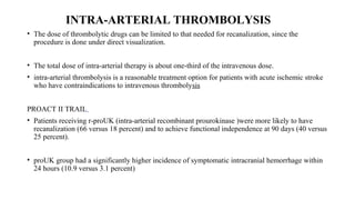 INTRA-ARTERIAL THROMBOLYSIS
• The dose of thrombolytic drugs can be limited to that needed for recanalization, since the
procedure is done under direct visualization.
• The total dose of intra-arterial therapy is about one-third of the intravenous dose.
• intra-arterial thrombolysis is a reasonable treatment option for patients with acute ischemic stroke
who have contraindications to intravenous thrombolysis
PROACT II TRAIL
• Patients receiving r-proUK (intra-arterial recombinant prourokinase )were more likely to have
recanalization (66 versus 18 percent) and to achieve functional independence at 90 days (40 versus
25 percent).
• proUK group had a significantly higher incidence of symptomatic intracranial hemorrhage within
24 hours (10.9 versus 3.1 percent)
 