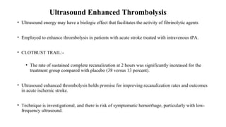 Ultrasound Enhanced Thrombolysis
• Ultrasound energy may have a biologic effect that facilitates the activity of fibrinolytic agents
• Employed to enhance thrombolysis in patients with acute stroke treated with intravenous tPA.
• CLOTBUST TRAIL:-
• The rate of sustained complete recanalization at 2 hours was significantly increased for the
treatment group compared with placebo (38 versus 13 percent).
• Ultrasound enhanced thrombolysis holds promise for improving recanalization rates and outcomes
in acute ischemic stroke.
• Technique is investigational, and there is risk of symptomatic hemorrhage, particularly with low-
frequency ultrasound.
 