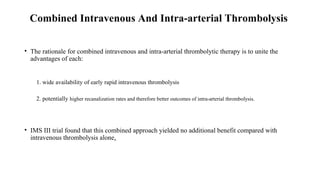 Combined Intravenous And Intra-arterial Thrombolysis
• The rationale for combined intravenous and intra-arterial thrombolytic therapy is to unite the
advantages of each:
1. wide availability of early rapid intravenous thrombolysis
2. potentially higher recanalization rates and therefore better outcomes of intra-arterial thrombolysis.
• IMS III trial found that this combined approach yielded no additional benefit compared with
intravenous thrombolysis alone.
 