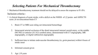 Selecting Patients For Mechanical Thrombectomy
• Mechanical thrombectomy treatment should not be delayed to assess the response to IV tPA.
Inclusion criteria:-
• A clinical diagnosis of acute stroke, with a deficit on the NIHSS of ≥2 points and ASPECTS
score ≥6 on noncontrast brain CT
1. Brain CT or MRI scan ruling out intracranial hemorrhage
2. Intracranial arterial occlusion of the distal intracranial internal carotid artery, or the middle
(M1/M2) or anterior (A1/A2) cerebral artery, demonstrated with CT angiography, MR
angiography, or digital subtraction angiography
3. Sufficient time to initiate endovascular thrombectomy (ie, groin puncture) within 6 hours of
stroke onset
4. Informed consent given
5. Age ≥18 years
 