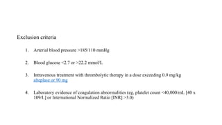 Exclusion criteria
1. Arterial blood pressure >185/110 mmHg
2. Blood glucose <2.7 or >22.2 mmol/L
3. Intravenous treatment with thrombolytic therapy in a dose exceeding 0.9 mg/kg
alteplase or 90 mg
4. Laboratory evidence of coagulation abnormalities (eg, platelet count <40,000/mL [40 x
109/L] or International Normalized Ratio [INR] >3.0)
 