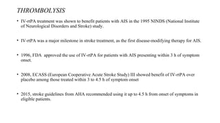 THROMBOLYSIS
• IV-rtPA treatment was shown to benefit patients with AIS in the 1995 NINDS (National Institute
of Neurological Disorders and Stroke) study.
• IV-rtPA was a major milestone in stroke treatment, as the first disease-modifying therapy for AIS.
• 1996, FDA approved the use of IV-rtPA for patients with AIS presenting within 3 h of symptom
onset.
• 2008, ECASS (European Cooperative Acute Stroke Study) III showed benefit of IV-rtPA over
placebo among those treated within 3 to 4.5 h of symptom onset
• 2015, stroke guidelines from AHA recommended using it up to 4.5 h from onset of symptoms in
eligible patients.
 