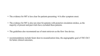 • The evidence for MT is less clear for patients presenting >6 h after symptom onset.
• The evidence for MT is also not clear for patients with posterior circulation strokes, as the
majority of present and past trials have excluded these patients.
• The guidelines also recommend use of stent retrievers as the first- line device;
• recommendations include faster door-to-recanalization time, the angiographic goal of TICI 2b/3
for better clinical outcomes,
 