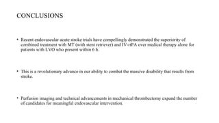 CONCLUSIONS
• Recent endovascular acute stroke trials have compellingly demonstrated the superiority of
combined treatment with MT (with stent retriever) and IV-rtPA over medical therapy alone for
patients with LVO who present within 6 h.
• This is a revolutionary advance in our ability to combat the massive disability that results from
stroke.
• Perfusion imaging and technical advancements in mechanical thrombectomy expand the number
of candidates for meaningful endovascular intervention.
 