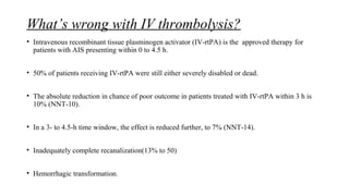 What’s wrong with IV thrombolysis?
• Intravenous recombinant tissue plasminogen activator (IV-rtPA) is the approved therapy for
patients with AIS presenting within 0 to 4.5 h.
• 50% of patients receiving IV-rtPA were still either severely disabled or dead.
• The absolute reduction in chance of poor outcome in patients treated with IV-rtPA within 3 h is
10% (NNT-10).
• In a 3- to 4.5-h time window, the effect is reduced further, to 7% (NNT-14).
• Inadequately complete recanalization(13% to 50)
• Hemorrhagic transformation.
 