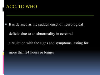 ACC. TO WHO
 It is defined as the sudden onset of neurological
deficits due to an abnormality in cerebral
circulation with the signs and symptoms lasting for
more than 24 hours or longer
 